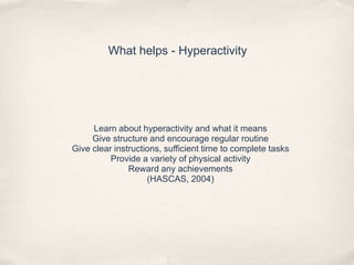 What helps - Hyperactivity
Learn about hyperactivity and what it means
Give structure and encourage regular routine
Give clear instructions, sufficient time to complete tasks
Provide a variety of physical activity
Reward any achievements
(HASCAS, 2004)
 
