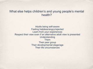 What else helps children’s and young people’s mental
health?
Adults being self-aware
Feeling helpless/angry/rejected
Learn from your experiences
Respect their view even if an alternative adult view is presented
Understanding
Them
Their peer group
Their developmental stage/age
Their life circumstances
 