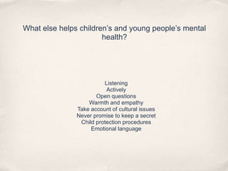 What else helps children’s and young people’s mental
health?
Listening
Actively
Open questions
Warmth and empathy
Take account of cultural issues
Never promise to keep a secret
Child protection procedures
Emotional language
 