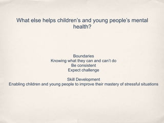 What else helps children’s and young people’s mental
health?
Boundaries
Knowing what they can and can’t do
Be consistent
Expect challenge
Skill Development
Enabling children and young people to improve their mastery of stressful situations
 
