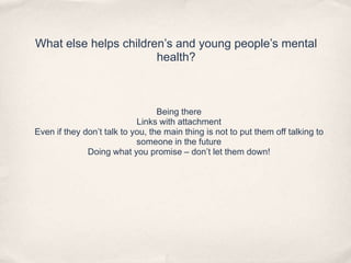 What else helps children’s and young people’s mental
health?
Being there
Links with attachment
Even if they don’t talk to you, the main thing is not to put them off talking to
someone in the future
Doing what you promise – don’t let them down!
 