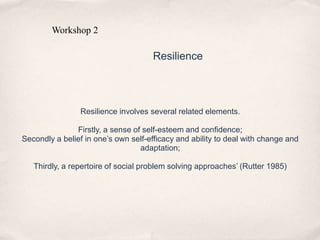 Resilience involves several related elements.
Firstly, a sense of self-esteem and confidence;
Secondly a belief in one’s own self-efficacy and ability to deal with change and
adaptation;
Thirdly, a repertoire of social problem solving approaches’ (Rutter 1985)
Workshop 2
Resilience
 