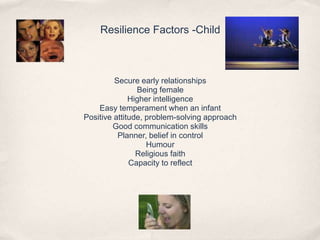 Resilience Factors -Child
Secure early relationships
Being female
Higher intelligence
Easy temperament when an infant
Positive attitude, problem-solving approach
Good communication skills
Planner, belief in control
Humour
Religious faith
Capacity to reflect
 