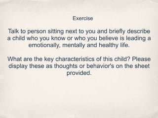 Exercise
Talk to person sitting next to you and briefly describe
a child who you know or who you believe is leading a
emotionally, mentally and healthy life.
What are the key characteristics of this child? Please
display these as thoughts or behavior's on the sheet
provided.
 