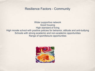 Resilience Factors - Community
Wider supportive network
Good housing
High standard of living
High morale school with positive policies for behavior, attitude and anti-bullying
Schools with strong academic and non-academic opportunities
Range of sport/leisure opportunities
 