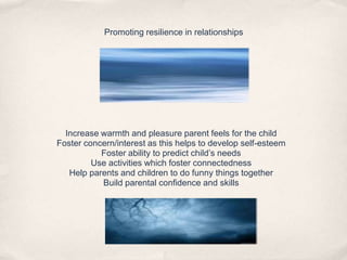 Promoting resilience in relationships
Increase warmth and pleasure parent feels for the child
Foster concern/interest as this helps to develop self-esteem
Foster ability to predict child’s needs
Use activities which foster connectedness
Help parents and children to do funny things together
Build parental confidence and skills
 