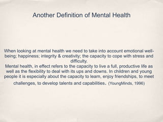 Another Definition of Mental Health
When looking at mental health we need to take into account emotional well-
being; happiness; integrity & creativity; the capacity to cope with stress and
difficulty.
Mental health, in effect refers to the capacity to live a full, productive life as
well as the flexibility to deal with its ups and downs. In children and young
people it is especially about the capacity to learn, enjoy friendships, to meet
challenges, to develop talents and capabilities. (YoungMinds, 1996)
 