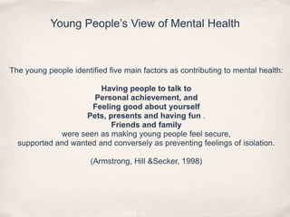Young People’s View of Mental Health
The young people identified five main factors as contributing to mental health:
Having people to talk to
Personal achievement, and
Feeling good about yourself
Pets, presents and having fun .
Friends and family
were seen as making young people feel secure,
supported and wanted and conversely as preventing feelings of isolation.
(Armstrong, Hill &Secker, 1998)
 