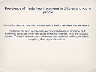 Prevalence of mental health problems in children and young
people
Distinction needs to be made between mental health problems and disorders
The former are seen to encompass a very broad range of emotional and
behavioral difficulties which may cause concern or distress. They are relatively
common. The latter however are more severe and persistent and usually defined
using fairly clear diagnostic criteria.
 