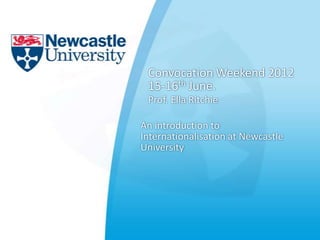 Convocation Weekend 2012
 15-16th June.
 Prof. Ella Ritchie

An introduction to
Internationalisation at Newcastle
University
 