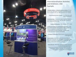 Internationalisation Activities
and Ambitions: USA
Example.
•Fulbright Scholars – Fulbright Summer Institute. We are
one of only 7 UK partner institutions. Extremely popular
and competitive with over 400 applications for 6 places.

    •International Summer Schools – in collaboration with
                                     partner institutions.

•US Scholarships – to promote Anglo-American Relations
(US Friends and Napolitano). We also offer 2 partial UG
and 1 partial PG Scholarship.

       •Academic Fellowship – UCAL Berkley (2011/2012)

•Collaborative Research and Research Networks. – a key
focus of the International research strategy is enhancing
research collaborations with the US to work
collaboratively on global challenges, including food
security and environmental sustainability.

 •Strategic Partnerships- NUBS/ Boston University School
                                       of Management.

•Loyola Centre- Loyola University Maryland, USA, and
Newcastle University, UK, are engaged in an exciting new
initiative to develop a Loyola University Study Abroad
Centre on Newcastle University’s campus

 •Study Abroad – Newcastle University students take part
                           in study abroad programmes at:
   University of Vermont, University of Illinois at Urbana -
      Champaign, Indiana University - Purdue University
             Indianapolis, University of Colorado Boulder.
 