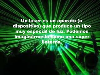 Un láser es un aparato (o dispositivo) que produce un tipo muy especial de luz. Podemos imaginárnoslo como una súper linterna. 