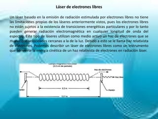 Láser de electrones libres

Un láser basado en la emisión de radiación estimulada por electrones libres no tiene
las limitaciones propias de los láseres anteriormente vistos, pues los electrones libres
no están sujetos a la existencia de transiciones energéticas particulares y por lo tanto
pueden generar radiación electromagnética en cualquier longitud de onda del
espectro. Este tipo de láseres utilizan como medio activo un haz de electrones que se
mueve con velocidades cercanas a la de la luz. Debido a esto se le llama haz relativista
de electrones. Podemos describir un láser de electrones libres como un instrumento
que convierte la energía cinética de un haz relativista de electrones en radiación láser.
 