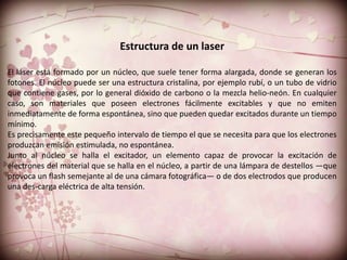 Estructura de un laser

El láser está formado por un núcleo, que suele tener forma alargada, donde se generan los
fotones. El núcleo puede ser una estructura cristalina, por ejemplo rubí, o un tubo de vidrio
que contiene gases, por lo general dióxido de carbono o la mezcla helio-neón. En cualquier
caso, son materiales que poseen electrones fácilmente excitables y que no emiten
inmediatamente de forma espontánea, sino que pueden quedar excitados durante un tiempo
mínimo.
Es precisamente este pequeño intervalo de tiempo el que se necesita para que los electrones
produzcan emisión estimulada, no espontánea.
Junto al núcleo se halla el excitador, un elemento capaz de provocar la excitación de
electrones del material que se halla en el núcleo, a partir de una lámpara de destellos —que
provoca un flash semejante al de una cámara fotográfica— o de dos electrodos que producen
una des-carga eléctrica de alta tensión.
 