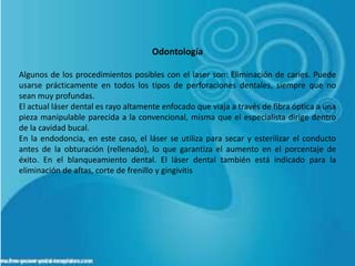 Odontología

Algunos de los procedimientos posibles con el laser son: Eliminación de caries. Puede
usarse prácticamente en todos los tipos de perforaciones dentales, siempre que no
sean muy profundas.
El actual láser dental es rayo altamente enfocado que viaja a través de fibra óptica a una
pieza manipulable parecida a la convencional, misma que el especialista dirige dentro
de la cavidad bucal.
En la endodoncia, en este caso, el láser se utiliza para secar y esterilizar el conducto
antes de la obturación (rellenado), lo que garantiza el aumento en el porcentaje de
éxito. En el blanqueamiento dental. El láser dental también está indicado para la
eliminación de aftas, corte de frenillo y gingivitis
 