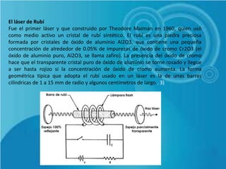 El láser de Rubí
Fue el primer láser y que construido por Theodore Maiman en 1960, quien usó
como medio activo un cristal de rubí sintético. El rubí es una piedra preciosa
formada por cristales de óxido de aluminio Al2O3, que contiene una pequeña
concentración de alrededor de 0.05% de impurezas de óxido de cromo Cr2O3 (el
óxido de aluminio puro, Al2O3, se llama zafiro). La presencia del óxido de cromo
hace que el transparente cristal puro de óxido de aluminio se torne rosado y llegue
a ser hasta rojizo si la concentración de óxido de cromo aumenta. La forma
geométrica típica que adopta el rubí usado en un láser es la de unas barras
cilíndricas de 1 a 15 mm de radio y algunos centímetros de largo.. 3)
 