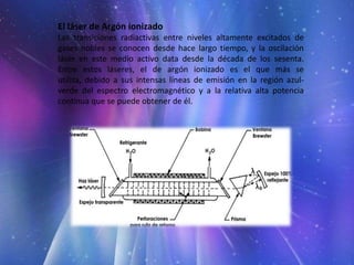 El láser de Argón ionizado
Las transiciones radiactivas entre niveles altamente excitados de
gases nobles se conocen desde hace largo tiempo, y la oscilación
láser en este medio activo data desde la década de los sesenta.
Entre estos láseres, el de argón ionizado es el que más se
utiliza, debido a sus intensas líneas de emisión en la región azul-
verde del espectro electromagnético y a la relativa alta potencia
continua que se puede obtener de él.
 