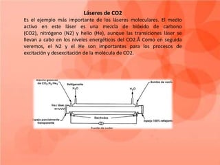Láseres de CO2
Es el ejemplo más importante de los láseres moleculares. El medio
activo en este láser es una mezcla de bióxido de carbono
(CO2), nitrógeno (N2) y helio (He), aunque las transiciones láser se
llevan a cabo en los niveles energéticos del CO2.Â Como en seguida
veremos, el N2 y el He son importantes para los procesos de
excitación y desexcitación de la molécula de CO2.
 