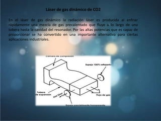 Láser de gas dinámico de CO2

En el láser de gas dinámico la radiación láser es producida al enfriar
rápidamente una mezcla de gas precalentado que fluye a lo largo de una
tobera hasta la cavidad del resonador. Por las altas potencias que es capaz de
proporcionar se ha convertido en una importante alternativa para ciertas
aplicaciones industriales.
 