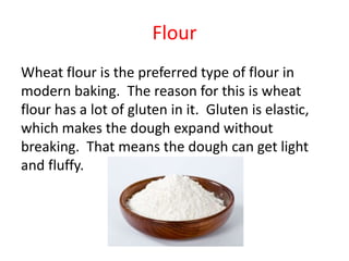 Flour 
Wheat flour is the preferred type of flour in 
modern baking. The reason for this is wheat 
flour has a lot of glut...