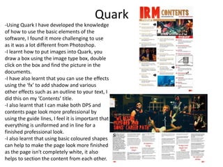 Quark
-Using Quark I have developed the knowledge
of how to use the basic elements of the
software, I found it more challenging to use
as it was a lot different from Photoshop.
-I learnt how to put images into Quark, you
draw a box using the image type box, double
click on the box and find the picture in the
documents.
-I have also learnt that you can use the effects
using the ‘fx’ to add shadow and various
other effects such as an outline to your text, I
did this on my ‘Contents’ title.
-I also learnt that I can make both DPS and
contents page look more professional by
using the guide lines, I feel it is important that
everything is uniformed and in line for a
finished professional look.
-I also learnt that using basic coloured shapes
can help to make the page look more finished
as the page isn't completely white, it also
helps to section the content from each other.

 