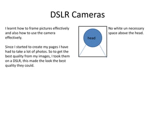 DSLR Cameras
I learnt how to frame pictures effectively
and also how to use the camera
effectively.
Since I started to create my pages I have
had to take a lot of photos. So to get the
best quality from my images, I took them
on a DSLR, this made the look the best
quality they could.

No white un necessary
space above the head.
head

 