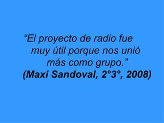 “ El proyecto de radio fue  muy útil porque nos unió  más como grupo.” (Maxi Sandoval, 2°3°, 2008) 