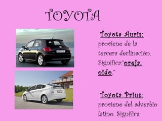 TOYOTA Toyota Auris:  proviene de la  tercera declinación. Significa:” oreja, oido .” Toyota Prius:  proviene del adverbio latino. Significa:  “antes, primero” 