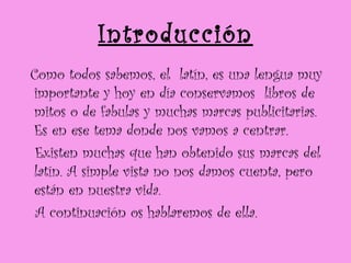 Introducción Como todos sabemos, el  latín, es una lengua muy importante y hoy en día conservamos  libros de mitos o de fabulas y muchas marcas publicitarias. Es en ese tema donde nos vamos a centrar. Existen muchas que han obtenido sus marcas del latín. A simple vista no nos damos cuenta, pero están en nuestra vida.  A continuación os hablaremos de ella. 