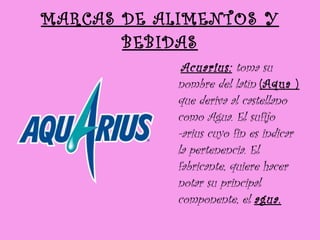 MARCAS DE ALIMENTOS Y BEBIDAS Acuarius:  toma su nombre del latín  (Aqua )  que deriva al castellano como Agua. El sufijo -arius cuyo fin es indicar la pertenencia. El fabricante, quiere hacer notar su principal componente, el  agua.   