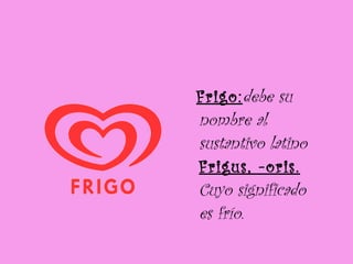 Frigo: debe su nombre al sustantivo latino  Frigus, -oris.  Cuyo significado es frío. 