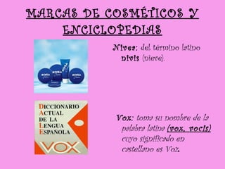 MARCAS DE COSMÉTICOS Y ENCICLOPEDIAS Nivea:  del término latino  nivis  (nieve).  Vox:  toma su nombre de la palabra latina  (vox, vocis)  cuyo significado en castellano es Voz .   