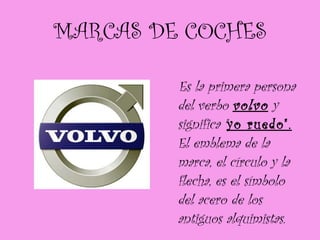 MARCAS DE COCHES Es la primera persona del verbo  volvo  y significa " yo ruedo".  El emblema de la marca, el círculo y la flecha, es el símbolo del acero de los antiguos alquimistas. 
