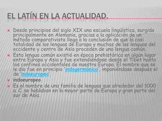 EL LATÍN EN LA ACTUALIDAD.
   Desde principios del siglo XIX una escuela lingüística, surgida
    principalmente en Alemania, gracias a la aplicación de un
    método comparativista llega a la conclusión de que la casi
    totalidad de las lenguas de Europa y muchas de las lenguas del
    occidente y centro de Asia proceden de una lengua común.
   Esta lengua común existió en época prehistórica en algún lugar
    entre Europa y Asia y fue extendiéndose desde el Tíbet hasta
    los confines occidentales de nuestra Europa. El nombre que se
    le dio fue en principio ‘indogermánico’, imponiéndose después el
    de ‘indoeuropeo’.
   indoeuropeo
   Es el nombre de una familia de lenguas que alrededor del 1000
    a. C. se hablaban en la mayor parte de Europa y gran parte del
    sur de Asia.
 