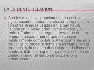 LA EVIDENTE RELACIÓN.
   Gracias a las investigaciones hechas en los
    siglos pasados podemos relacionar hoy al latín
    con otras lenguas usadas en la península
    italiana en la Antigüedad, como el osco y el
    umbro. Todas estas lenguas provenían de una
    lengua o unidad anterior que se conoce
    habitualmente como itálico. Análogamente, este
    grupo itálico muestra semejanzas claras con el
    grupo celta, lo cual ha dado origen a la llamada
    hipótesis italo-celta que supone otro estadio de
    unidad anterior al itálico pero posterior al
    indoeuropeo.
 