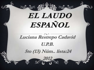 EL LAUDO
   ESPAÑOL
Luciana Restrepo Cadavid
          U.P.B.
  5to (13) Núm.. lista:24
           2012
 