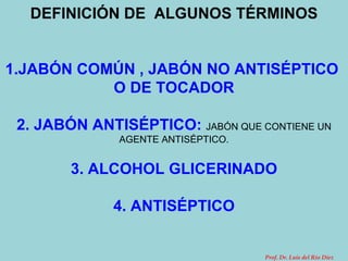DEFINICIÓN DE  ALGUNOS TÉRMINOS 1.JABÓN COMÚN , JABÓN NO ANTISÉPTICO  O DE TOCADOR 2. JABÓN ANTISÉPTICO:   JABÓN QUE CONTIENE UN AGENTE ANTISÉPTICO. 3. ALCOHOL GLICERINADO 4. ANTISÉPTICO Prof. Dr. Luis del Rio Diez 