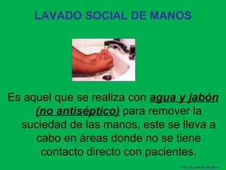 LAVADO SOCIAL DE MANOS Es aquel que se realiza con  agua y jabón (no antiséptico)  para remover la suciedad de las manos, este se lleva a cabo en áreas donde no se tiene contacto directo con pacientes. Prof. Dr. Luis del Rio Diez 