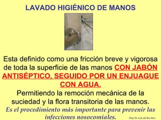 LAVADO HIGIÉNICO DE MANOS Esta definido como una fricción breve y vigorosa de toda la superficie de las manos  CON JABÓN ANTISÉPTICO, SEGUIDO POR UN ENJUAGUE CON AGUA. Permitiendo la remoción mecánica de la suciedad y la flora transitoria de las manos. Es el procedimiento más importante para prevenir las infecciones nosocomiales. Prof. Dr. Luis del Rio Diez 