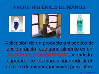 FROTE HIGIÉNICO DE MANOS Aplicación de un producto antiséptico de acción rápida, que generalmente es un  ALCOHOL GLICERINADO , en toda la superficie de las manos para reducir el número de microorganismos presentes. Prof. Dr. Luis del Rio Diez 