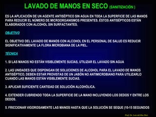 Prof. Dr. Luis del Rio Diez LAVADO DE MANOS EN SECO  (SAN ITIZACIÓN ) ES LA APLICACIÓN DE UN AGENTE ANTISÉPTICO SIN AGUA EN TODA LA SUPERFICIE DE LAS MANOS PARA REDUCIR EL NÚMERO DE MICROORGANISMOS PRESENTES. ÉSTOS ANTISÉPTICOS ESTÁN ELABORADOS CON ALCOHOL SIN SURFACTANTES. OBJETIVO EL OBJETIVO DEL LAVADO DE MANOS CON ALCOHOL EN EL PERSONAL DE SALUD ES REDUCIR SIGNIFICATIVAMENTE LA FLORA MICROBIANA DE LA PIEL. TÉCNICA 1. SI LAS MANOS NO ESTÁN VISIBLEMENTE SUCIAS, UTILIZAR EL LAVADO SIN AGUA 2. LAS UNIDADES QUE DISPONGAN DE SOLUCIONES DE ALCOHOL PARA EL LAVADO DE MANOS ANTISÉPTICO, DEBEN ESTAR PROVISTAS DE UN JABÓN NO ANTIMICROBIANO PARA UTILIZARLO CUANDO LAS MANOS ESTÁN VISIBLEMENTE SUCIAS. 3. APLICAR SUFICIENTE CANTIDAD DE SOLUCIÓN ALCOHÓLICA. 4. EXTENDER CUBRIENDO TODA LA SUPERFICIE DE LA MANO INCLUYENDO LOS DEDOS Y ENTRE LOS DEDOS. 5. FRICCIONAR VIGOROSAMENTE LAS MANOS HASTA QUE LA SOLUCIÓN SE SEQUE (10-15 SEGUNDOS 