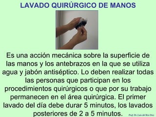 LAVADO QUIRÚRGICO DE MANOS Es una acción mecánica sobre la superficie de las manos y los antebrazos en la que se utiliza agua y jabón antiséptico. Lo deben realizar todas las personas que participan en los procedimientos quirúrgicos o que por su trabajo permanecen en el área quirúrgica. El primer lavado del día debe durar 5 minutos, los lavados posteriores de 2 a 5 minutos. Prof. Dr. Luis del Rio Diez 