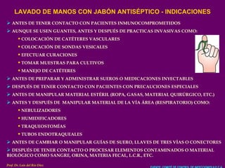 LAVADO DE MANOS CON JABÓN ANTISÉPTICO - INDICACIONES ANTES DE TENER CONTACTO CON PACIENTES INMUNOCOMPROMETIDOS AUNQUE SE USEN GUANTES, ANTES Y DESPUÉS DE PRACTICAS INVASIVAS COMO: COLOCACIÓN DE CATÉTERES VASCULARES COLOCACIÓN DE SONDAS VESICALES EFECTUAR CURACIONES TOMAR MUESTRAS PARA CULTIVOS MANEJO DE CATÉTERES ANTES DE PREPARAR Y ADMINISTRAR SUEROS O MEDICACIONES INYECTABLES DESPUÉS DE TENER CONTACTO CON PACIENTES CON PRECAUCIONES ESPECIALES ANTES DE MANIPULAR MATERIAL ESTÉRIL (ROPA, GASAS, MATERIAL QUIRÚRGICO, ETC.) ANTES Y DESPUÉS DE  MANIPULAR MATERIAL DE LA VÍA ÁREA (RESPIRATORIO) COMO: NEBULIZADORES HUMIDIFICADORES TRAQUEOSTOMÍAS TUBOS ENDOTRAQUEALES ANTES DE CAMBIAR O MANIPULAR GUÍAS DE SUERO, LLAVES DE TRES VÍAS O CONECTORES DESPUÉS DE TENER CONTACTO O PROCESAR ELEMENTOS CONTAMINADOS O MATERIAL BIOLÓGICO COMO SANGRE, ORINA, MATERIA FECAL, L.C.R., ETC. FUENTE: COMITÉ DE CONTROL DE INFECCIONES H.E.C.A. Prof. Dr. Luis del Rio Diez 