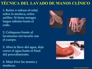 1. Retire o súbase el reloj sobre la muñeca, retire anillos. Si tiene mangas largas súbalas hasta el codo. 2. Colóquese frente al lavamanos sin tocarlo con el cuerpo. 3. Abra la llave del agua, deje correr el agua hasta el final del procedimiento. 4. Moje bien las manos y muñecas. TÉCNICA DEL LAVADO DE MANOS CLÍNICO Prof. Dr. Luis del Rio Diez 