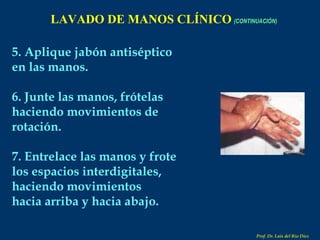 5. Aplique jabón antiséptico en las manos. 6. Junte las manos, frótelas haciendo movimientos de rotación. 7. Entrelace las manos y frote los espacios interdigitales, haciendo movimientos hacia arriba y hacia abajo. LAVADO DE MANOS CLÍNICO   (CONTINUACIÓN) Prof. Dr. Luis del Rio Diez 