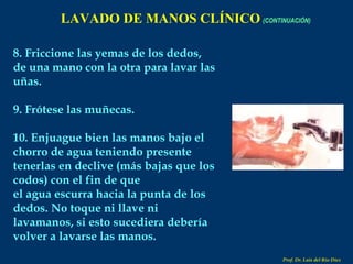 LAVADO DE MANOS CLÍNICO   (CONTINUACIÓN) 8. Friccione las yemas de los dedos, de una mano con la otra para lavar las uñas. 9. Frótese las muñecas. 10. Enjuague bien las manos bajo el chorro de agua teniendo presente tenerlas en declive (más bajas que los codos) con el fin de que el agua escurra hacia la punta de los dedos. No toque ni llave ni lavamanos, si esto sucediera debería volver a lavarse las manos. Prof. Dr. Luis del Rio Diez 