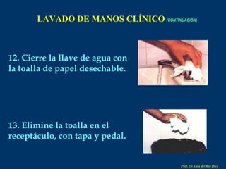 LAVADO DE MANOS CLÍNICO   (CONTINUACIÓN) 12. Cierre la llave de agua con la toalla de papel desechable. 13. Elimine la toalla en el receptáculo, con tapa y pedal. Prof. Dr. Luis del Rio Diez 