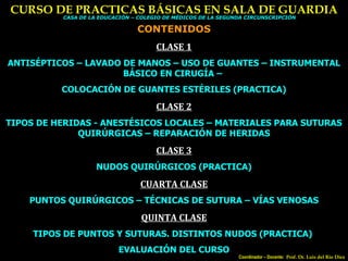 CURSO DE PRACTICAS BÁSICAS EN SALA DE GUARDIA Coordinador – Docente:  Prof. Dr. Luis del Rio Diez CASA DE LA EDUCACIÓN – COLEGIO DE MÉDICOS DE LA SEGUNDA CIRCUNSCRIPCIÓN CONTENIDOS CLASE 1 ANTISÉPTICOS – LAVADO DE MANOS – USO DE GUANTES – INSTRUMENTAL BÁSICO EN CIRUGÍA –  COLOCACIÓN DE GUANTES ESTÉRILES (PRACTICA) CLASE 2 TIPOS DE HERIDAS - ANESTÉSICOS LOCALES – MATERIALES PARA SUTURAS QUIRÚRGICAS – REPARACIÓN DE HERIDAS CLASE 3 NUDOS QUIRÚRGICOS (PRACTICA) CUARTA CLASE PUNTOS QUIRÚRGICOS – TÉCNICAS DE SUTURA – VÍAS VENOSAS QUINTA CLASE TIPOS DE PUNTOS Y SUTURAS. DISTINTOS NUDOS (PRACTICA)  EVALUACIÓN DEL CURSO 