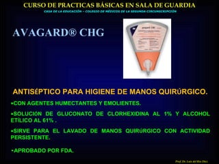 CASA DE LA EDUCACIÓN – COLEGIO DE MÉDICOS DE LA SEGUNDA CIRCUNSCRIPCIÓN CURSO DE PRACTICAS BÁSICAS EN SALA DE GUARDIA Prof. Dr. Luis del Rio Diez ANTIS É PTICO PARA HIGIENE DE MANOS QUIR Ú RGICO. • CON AGENTES HUMECTANTES Y EMOLIENTES. • SOLUCI Ó N DE GLUCONATO DE CLORHEXIDINA AL 1% Y ALCOHOL ET Í LICO AL 61% . • SIRVE PARA EL LAVADO DE MANOS QUIR Ú RGICO CON ACTIVIDAD PERSISTENTE. • APROBADO POR FDA.   AVAGARD® CHG 