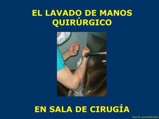 EL LAVADO DE MANOS QUIRÚRGICO EN SALA DE CIRUGÍA Prof. Dr. Luis del Rio Diez 